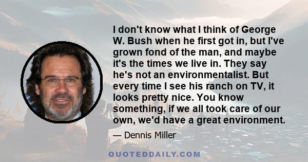 I don't know what I think of George W. Bush when he first got in, but I've grown fond of the man, and maybe it's the times we live in. They say he's not an environmentalist. But every time I see his ranch on TV, it