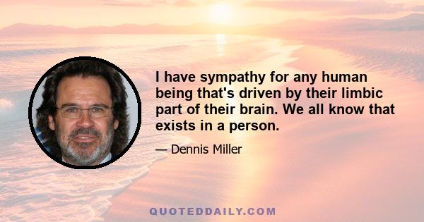 I have sympathy for any human being that's driven by their limbic part of their brain. We all know that exists in a person.