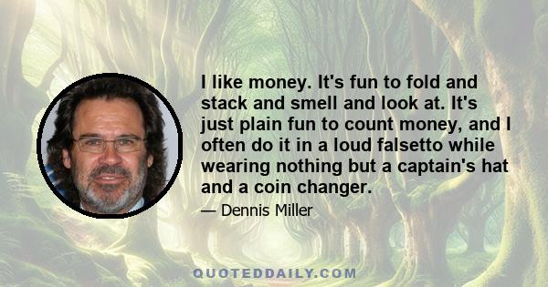 I like money. It's fun to fold and stack and smell and look at. It's just plain fun to count money, and I often do it in a loud falsetto while wearing nothing but a captain's hat and a coin changer.