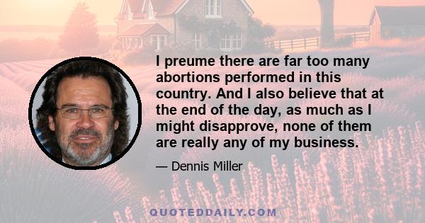 I preume there are far too many abortions performed in this country. And I also believe that at the end of the day, as much as I might disapprove, none of them are really any of my business.