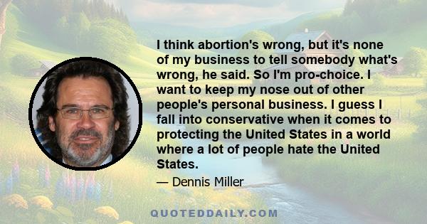 I think abortion's wrong, but it's none of my business to tell somebody what's wrong, he said. So I'm pro-choice. I want to keep my nose out of other people's personal business. I guess I fall into conservative when it