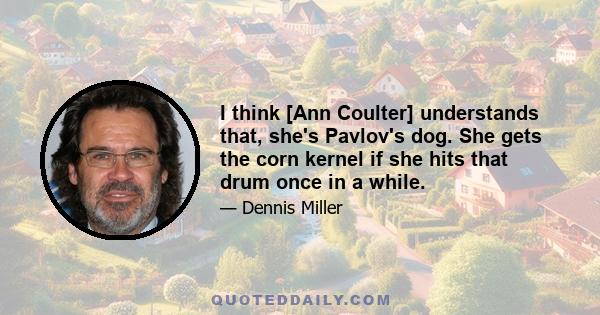 I think [Ann Coulter] understands that, she's Pavlov's dog. She gets the corn kernel if she hits that drum once in a while.