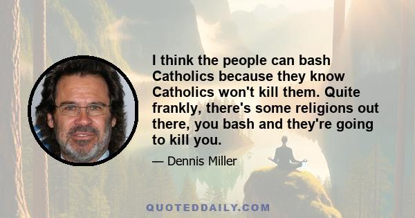 I think the people can bash Catholics because they know Catholics won't kill them. Quite frankly, there's some religions out there, you bash and they're going to kill you.