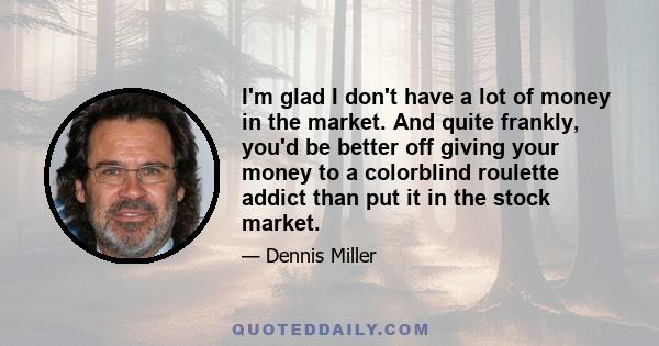 I'm glad I don't have a lot of money in the market. And quite frankly, you'd be better off giving your money to a colorblind roulette addict than put it in the stock market.