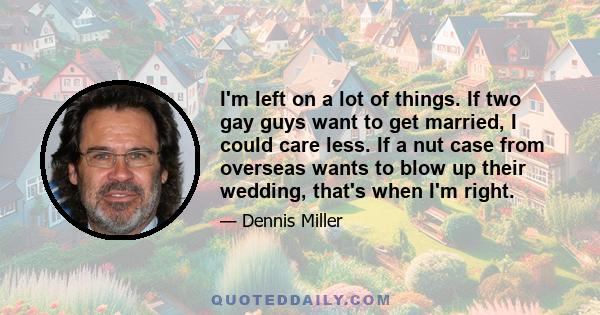 I'm left on a lot of things. If two gay guys want to get married, I could care less. If a nut case from overseas wants to blow up their wedding, that's when I'm right.
