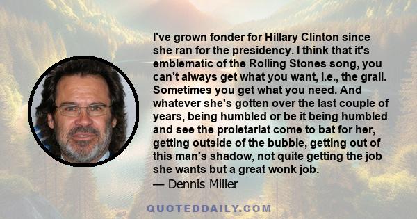 I've grown fonder for Hillary Clinton since she ran for the presidency. I think that it's emblematic of the Rolling Stones song, you can't always get what you want, i.e., the grail. Sometimes you get what you need. And