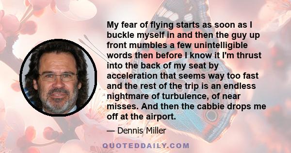 My fear of flying starts as soon as I buckle myself in and then the guy up front mumbles a few unintelligible words then before I know it I'm thrust into the back of my seat by acceleration that seems way too fast and