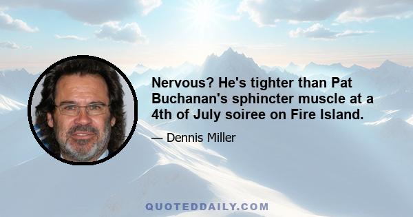 Nervous? He's tighter than Pat Buchanan's sphincter muscle at a 4th of July soiree on Fire Island.