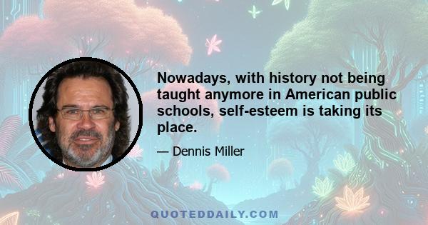 Nowadays, with history not being taught anymore in American public schools, self-esteem is taking its place.