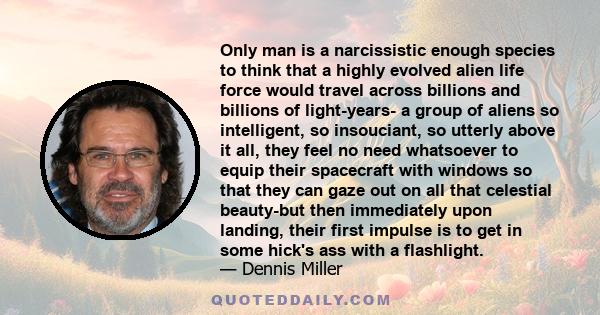 Only man is a narcissistic enough species to think that a highly evolved alien life force would travel across billions and billions of light-years- a group of aliens so intelligent, so insouciant, so utterly above it