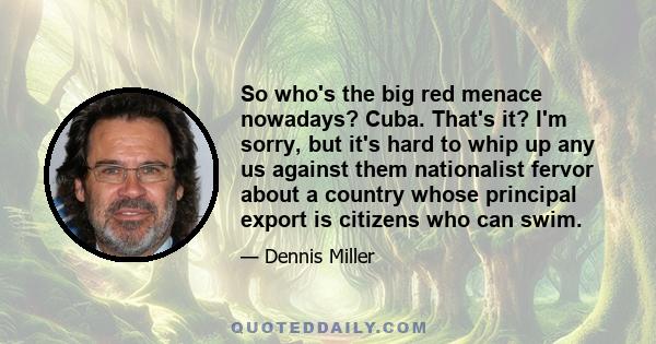 So who's the big red menace nowadays? Cuba. That's it? I'm sorry, but it's hard to whip up any us against them nationalist fervor about a country whose principal export is citizens who can swim.