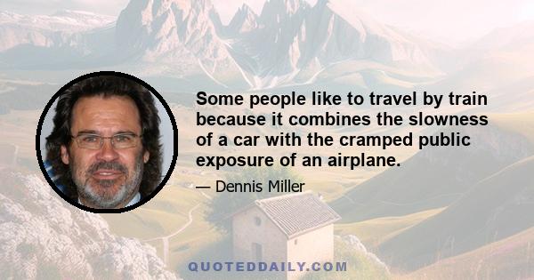 Some people like to travel by train because it combines the slowness of a car with the cramped public exposure of an airplane.