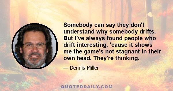 Somebody can say they don't understand why somebody drifts. But I've always found people who drift interesting, 'cause it shows me the game's not stagnant in their own head. They're thinking.