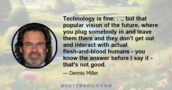 Technology is fine. . ., but that popular vision of the future, where you plug somebody in and leave them there and they don't get out and interact with actual flesh-and-blood humans - you know the answer before I say