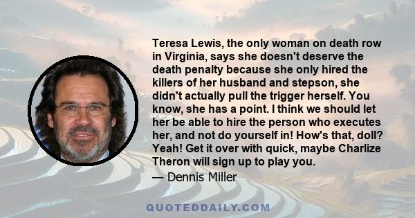 Teresa Lewis, the only woman on death row in Virginia, says she doesn't deserve the death penalty because she only hired the killers of her husband and stepson, she didn't actually pull the trigger herself. You know,