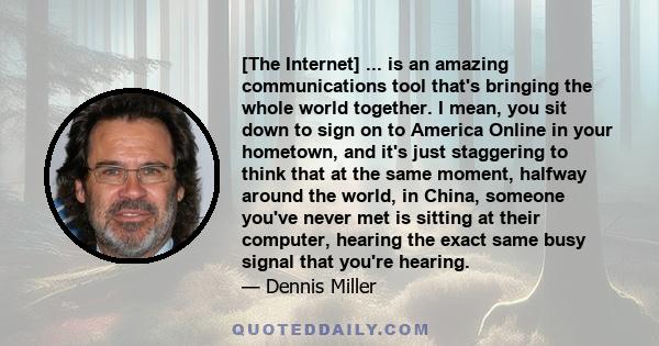 [The Internet] ... is an amazing communications tool that's bringing the whole world together. I mean, you sit down to sign on to America Online in your hometown, and it's just staggering to think that at the same