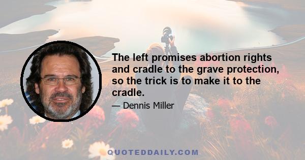 The left promises abortion rights and cradle to the grave protection, so the trick is to make it to the cradle.