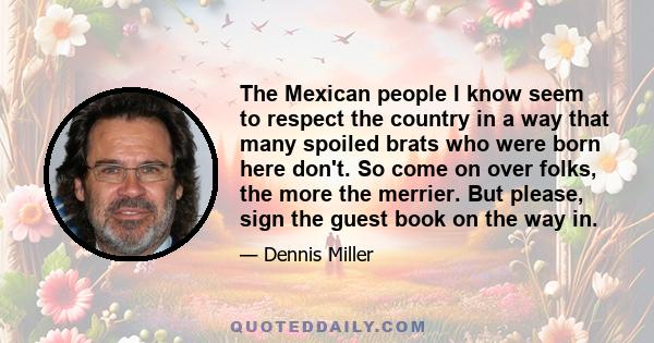 The Mexican people I know seem to respect the country in a way that many spoiled brats who were born here don't. So come on over folks, the more the merrier. But please, sign the guest book on the way in.