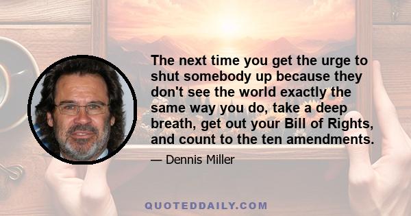 The next time you get the urge to shut somebody up because they don't see the world exactly the same way you do, take a deep breath, get out your Bill of Rights, and count to the ten amendments.