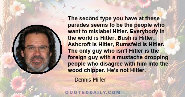 The second type you have at these parades seems to be the people who want to mislabel Hitler. Everybody in the world is Hitler. Bush is Hitler, Ashcroft is Hitler, Rumsfeld is Hitler. The only guy who isn't Hitler is