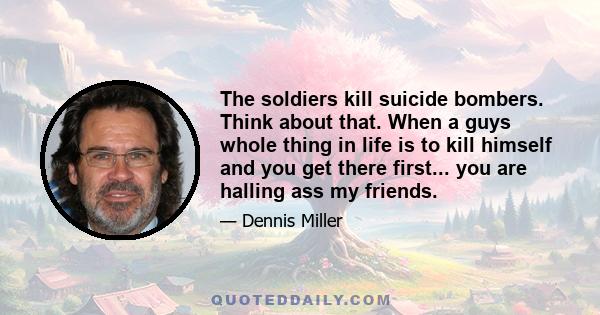 The soldiers kill suicide bombers. Think about that. When a guys whole thing in life is to kill himself and you get there first... you are halling ass my friends.