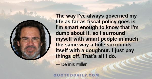 The way I've always governed my life as far as fiscal policy goes is I'm smart enough to know that I'm dumb about it, so I surround myself with smart people in much the same way a hole surrounds itself with a doughnut.