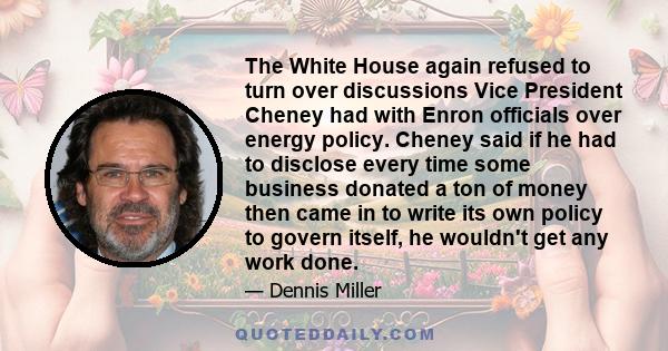 The White House again refused to turn over discussions Vice President Cheney had with Enron officials over energy policy. Cheney said if he had to disclose every time some business donated a ton of money then came in to 