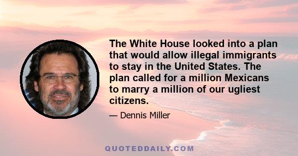 The White House looked into a plan that would allow illegal immigrants to stay in the United States. The plan called for a million Mexicans to marry a million of our ugliest citizens.