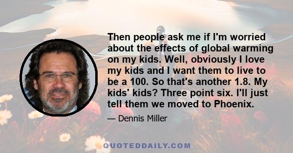 Then people ask me if I'm worried about the effects of global warming on my kids. Well, obviously I love my kids and I want them to live to be a 100. So that's another 1.8. My kids' kids? Three point six. I'll just tell 