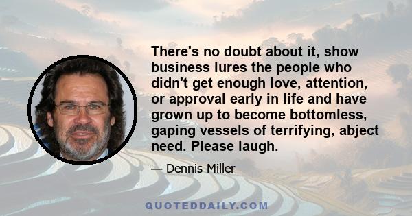 There's no doubt about it, show business lures the people who didn't get enough love, attention, or approval early in life and have grown up to become bottomless, gaping vessels of terrifying, abject need. Please laugh.