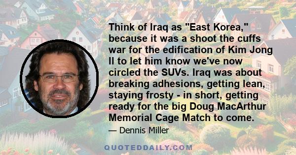 Think of Iraq as East Korea, because it was a shoot the cuffs war for the edification of Kim Jong Il to let him know we've now circled the SUVs. Iraq was about breaking adhesions, getting lean, staying frosty - in