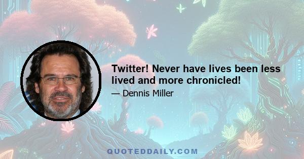 Twitter! Never have lives been less lived and more chronicled!