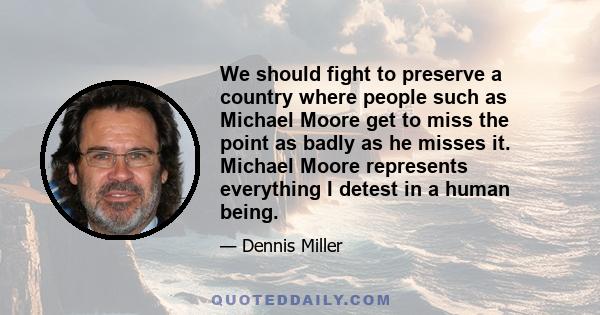 We should fight to preserve a country where people such as Michael Moore get to miss the point as badly as he misses it. Michael Moore represents everything I detest in a human being.