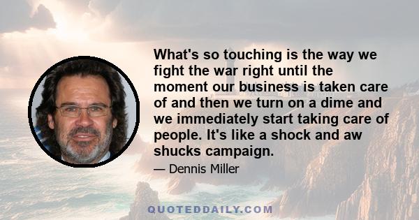 What's so touching is the way we fight the war right until the moment our business is taken care of and then we turn on a dime and we immediately start taking care of people. It's like a shock and aw shucks campaign.