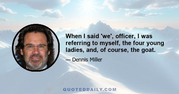 When I said 'we', officer, I was referring to myself, the four young ladies, and, of course, the goat.