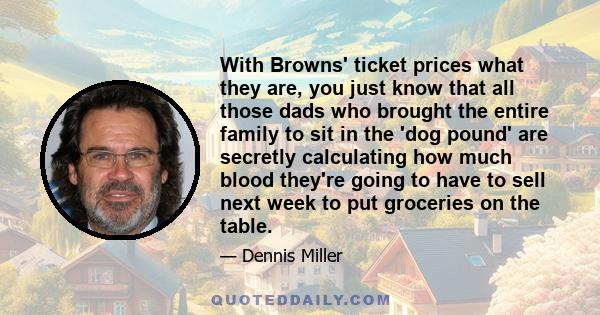 With Browns' ticket prices what they are, you just know that all those dads who brought the entire family to sit in the 'dog pound' are secretly calculating how much blood they're going to have to sell next week to put