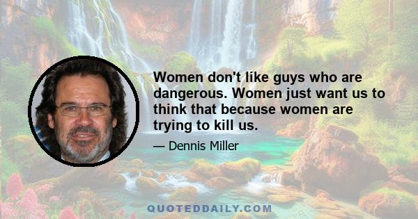 Women don't like guys who are dangerous. Women just want us to think that because women are trying to kill us.