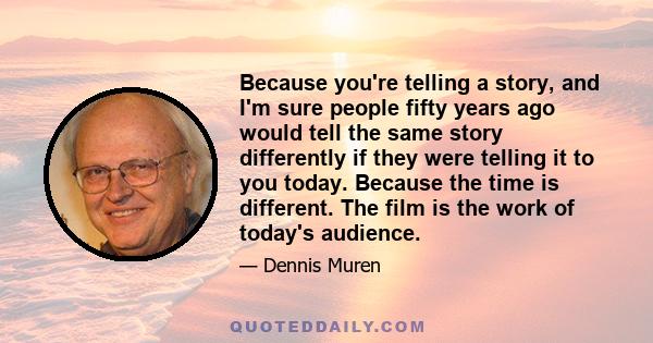 Because you're telling a story, and I'm sure people fifty years ago would tell the same story differently if they were telling it to you today. Because the time is different. The film is the work of today's audience.