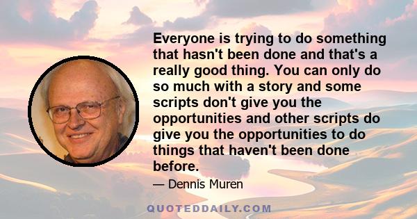 Everyone is trying to do something that hasn't been done and that's a really good thing. You can only do so much with a story and some scripts don't give you the opportunities and other scripts do give you the