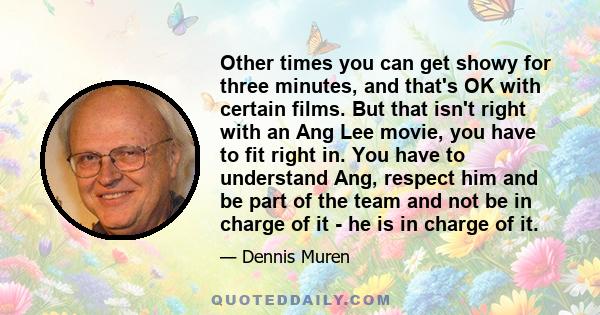 Other times you can get showy for three minutes, and that's OK with certain films. But that isn't right with an Ang Lee movie, you have to fit right in. You have to understand Ang, respect him and be part of the team