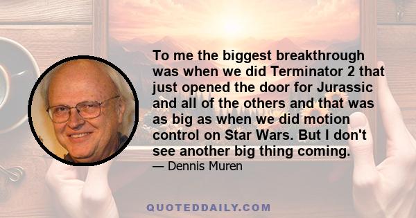 To me the biggest breakthrough was when we did Terminator 2 that just opened the door for Jurassic and all of the others and that was as big as when we did motion control on Star Wars. But I don't see another big thing