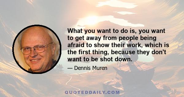 What you want to do is, you want to get away from people being afraid to show their work, which is the first thing, because they don't want to be shot down.