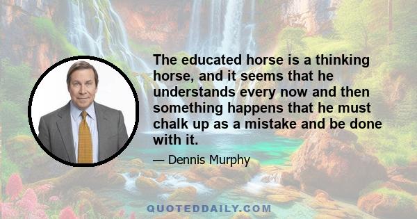 The educated horse is a thinking horse, and it seems that he understands every now and then something happens that he must chalk up as a mistake and be done with it.