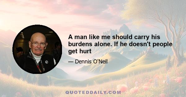 A man like me should carry his burdens alone. If he doesn't people get hurt