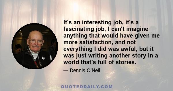 It's an interesting job, it's a fascinating job, I can't imagine anything that would have given me more satisfaction, and not everything I did was awful, but it was just writing another story in a world that's full of