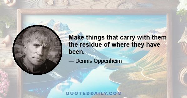 Make things that carry with them the residue of where they have been.