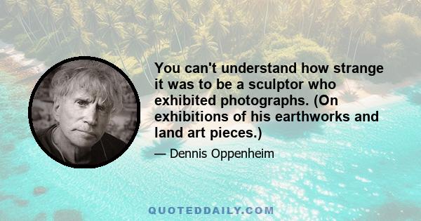 You can't understand how strange it was to be a sculptor who exhibited photographs. (On exhibitions of his earthworks and land art pieces.)