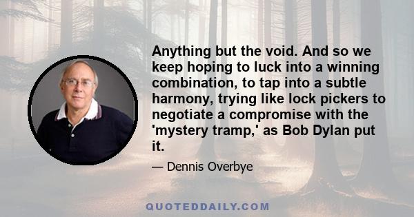 Anything but the void. And so we keep hoping to luck into a winning combination, to tap into a subtle harmony, trying like lock pickers to negotiate a compromise with the 'mystery tramp,' as Bob Dylan put it.