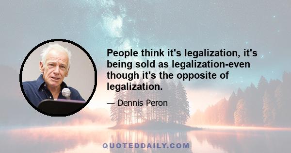 People think it's legalization, it's being sold as legalization-even though it's the opposite of legalization.