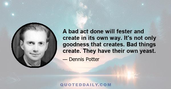 A bad act done will fester and create in its own way. It's not only goodness that creates. Bad things create. They have their own yeast.